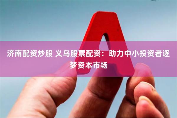 济南配资炒股 义乌股票配资：助力中小投资者逐梦资本市场